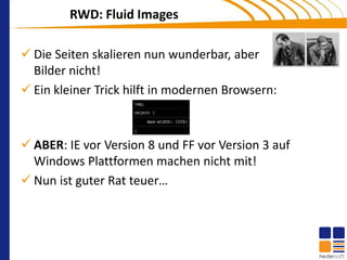 RWD: Fluid Images

 Die Seiten skalieren nun wunderbar, aber
  Bilder nicht!
 Ein kleiner Trick hilft in modernen Browsern:



 ABER: IE vor Version 8 und FF vor Version 3 auf
  Windows Plattformen machen nicht mit!
 Nun ist guter Rat teuer…
 