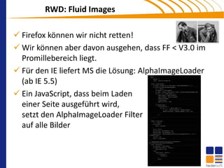 RWD: Fluid Images

 Firefox können wir nicht retten!
 Wir können aber davon ausgehen, dass FF < V3.0 im
  Promillebereich liegt.
 Für den IE liefert MS die Lösung: AlphaImageLoader
  (ab IE 5.5)
 Ein JavaScript, dass beim Laden
  einer Seite ausgeführt wird,
  setzt den AlphaImageLoader Filter
  auf alle Bilder
 
