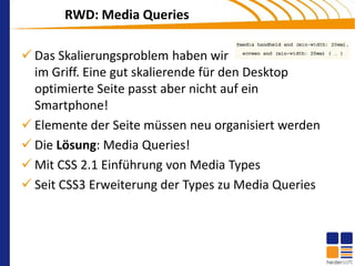 RWD: Media Queries

 Das Skalierungsproblem haben wir
  im Griff. Eine gut skalierende für den Desktop
  optimierte Seite passt aber nicht auf ein
  Smartphone!
 Elemente der Seite müssen neu organisiert werden
 Die Lösung: Media Queries!
 Mit CSS 2.1 Einführung von Media Types
 Seit CSS3 Erweiterung der Types zu Media Queries
 