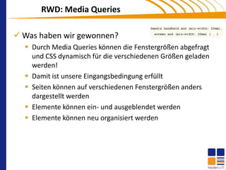 RWD: Media Queries

 Was haben wir gewonnen?
   Durch Media Queries können die Fenstergrößen abgefragt
    und CSS dynamisch für die verschiedenen Größen geladen
    werden!
   Damit ist unsere Eingangsbedingung erfüllt
   Seiten können auf verschiedenen Fenstergrößen anders
    dargestellt werden
   Elemente können ein- und ausgeblendet werden
   Elemente können neu organisiert werden
 