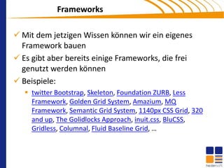 Frameworks

 Mit dem jetzigen Wissen können wir ein eigenes
  Framework bauen
 Es gibt aber bereits einige Frameworks, die frei
  genutzt werden können
 Beispiele:
    twitter Bootstrap, Skeleton, Foundation ZURB, Less
     Framework, Golden Grid System, Amazium, MQ
     Framework, Semantic Grid System, 1140px CSS Grid, 320
     and up, The Golidlocks Approach, inuit.css, BluCSS,
     Gridless, Columnal, Fluid Baseline Grid, …
 