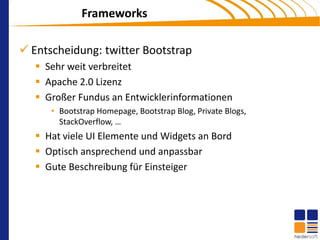 Frameworks

 Entscheidung: twitter Bootstrap
    Sehr weit verbreitet
    Apache 2.0 Lizenz
    Großer Fundus an Entwicklerinformationen
      • Bootstrap Homepage, Bootstrap Blog, Private Blogs,
        StackOverflow, …
    Hat viele UI Elemente und Widgets an Bord
    Optisch ansprechend und anpassbar
    Gute Beschreibung für Einsteiger
 