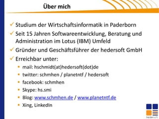 Über mich

 Studium der Wirtschaftsinformatik in Paderborn
 Seit 15 Jahren Softwareentwicklung, Beratung und
  Administration im Lotus (IBM) Umfeld
 Gründer und Geschäftsführer der hedersoft GmbH
 Erreichbar unter:
     mail: hschmidt(at)hedersoft(dot)de
     twitter: schmhen / planetntf / hedersoft
     facebook: schmhen
     Skype: hs.smi
     Blog: www.schmhen.de / www.planetntf.de
     Xing, LinkedIn
 
