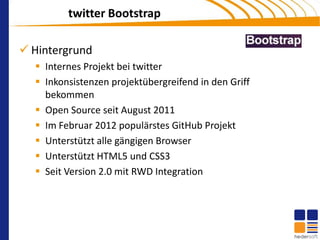 twitter Bootstrap

 Hintergrund
   Internes Projekt bei twitter
   Inkonsistenzen projektübergreifend in den Griff
    bekommen
   Open Source seit August 2011
   Im Februar 2012 populärstes GitHub Projekt
   Unterstützt alle gängigen Browser
   Unterstützt HTML5 und CSS3
   Seit Version 2.0 mit RWD Integration
 