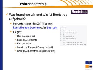 twitter Bootstrap

 Was brauchen wir und wie ist Bootstrap
  aufgebaut?
    Herunterladen des ZIP Files mit
     kompilierten Dateien oder Sourcen
    Es gibt:
      •   Das Grundgerüst
      •   Basis CSS Elemente
      •   Komponenten
      •   JavaScript Plugins (jQuery basiert)
      •   RWD CSS (bootstrap-responsive.css)
 