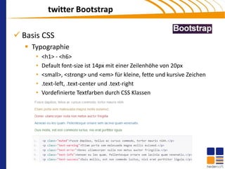 twitter Bootstrap

 Basis CSS
    Typographie
      •   <h1> - <h6>
      •   Default font-size ist 14px mit einer Zeilenhöhe von 20px
      •   <small>, <strong> und <em> für kleine, fette und kursive Zeichen
      •   .text-left, .text-center und .text-right
      •   Vordefinierte Textfarben durch CSS Klassen
 