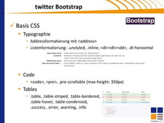 twitter Bootstrap

 Basis CSS
    Typographie
      • Addressformatierung mit <address>
      • Listenformatierung: .unstyled, .inline, <dl><dt><dd>, .dl-horizontal




    Code
      • <code>, <pre>, .pre-scrollable (max-height: 350px)
    Tables
      • .table, .table-striped, .table-bordered,
        .table-hover, .table-condensed,
        .success, .error, .warning, .info
 