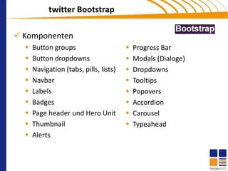 twitter Bootstrap

 Komponenten
     Button groups                        Progress Bar
     Button dropdowns                     Modals (Dialoge)
     Navigation (tabs, pills, lists)      Dropdowns
     Navbar                               Tooltips
     Labels                               Popovers
     Badges                               Accordion
     Page header und Hero Unit            Carousel
     Thumbnail                            Typeahead
     Alerts
 