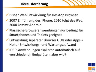 Herausforderung

 Bisher Web Entwicklung für Desktop Browser
 2007 Einführung des iPhone, 2010 folgt das iPad,
  2008 kommt Android
 Klassische Browseranwendungen nur bedingt für
  Smartphones und Tablets geeignet
 Entwicklung separater Browser GUIs oder Apps =
  Hoher Entwicklungs- und Wartungsaufwand
 IDEE: Anwendungen skalieren automatisch auf
  verschiedenen Endgeräten, aber wie?
 
