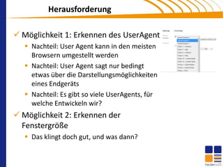 Herausforderung

 Möglichkeit 1: Erkennen des UserAgent
    Nachteil: User Agent kann in den meisten
     Browsern umgestellt werden
    Nachteil: User Agent sagt nur bedingt
     etwas über die Darstellungsmöglichkeiten
     eines Endgeräts
    Nachteil: Es gibt so viele UserAgents, für
     welche Entwickeln wir?
 Möglichkeit 2: Erkennen der
  Fenstergröße
    Das klingt doch gut, und was dann?
 