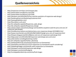 Quellenverzeichnis

   http://responsive.vermilion.com/compare.php
   http://www.lukew.com/ff/entry.asp?1392
   http://www.lukew.com/ff/entry.asp?1509
   http://dmolsen.com/2012/02/21/ress-and-the-evolution-of-responsive-web-design/
   http://twitter.github.com/bootstrap/customize.html
   http://www.getskeleton.com/
   http://foundation.zurb.com/
   http://en.wikipedia.org/wiki/Responsive_web_design
   http://de.wikipedia.org/wiki/Responsive_Design
   https://www.redant.com/articles/design-and-build/the-anywhere-web-the-pros-and-cons-of-
    responsive-web-design/
   http://smallbusiness.yahoo.com/advisor/pros-cons-responsive-design-023558855.html
   http://www.miamiherald.com/2013/01/06/3168547/weigh-pros-cons-of-responsive.html
   http://thepam.blogspot.de/2011/08/pros-and-cons-of-responsive-web-design.html
   http://dapurpixel.com/2012/02/28/responsive-web-design-pros-and-cons/
   https://dev.twitter.com/blog/bootstrap-twitter
   http://en.wikipedia.org/wiki/Twitter_Bootstrap
   http://webexpedition18.com/articles/responsive-css-frameworks/
   http://speckyboy.com/2011/11/17/15-responsive-css-frameworks-worth-considering/
   http://webdesignledger.com/tools/8-useful-responsive-css-frameworks
   http://alistapart.com/article/responsive-web-design
   http://alistapart.com/article/fluidgrids
   http://unstoppablerobotninja.com/entry/fluid-images
 