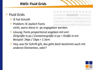 RWD: Fluid Grids

 Fluid Grids
    IE hat Schuld!
    Problem: IE skaliert Fonts
     nicht, wenn diese in px angegeben werden
    Lösung: Fonts proportional angeben mit em!
     Zielgröße in px / Containergröße in px = Größe in em
     Beispiel: 24px / 16px = 1.5em
    Hey, was für Schrift gilt, das geht doch bestimmt auch mit
     anderen Elementen, oder?
 