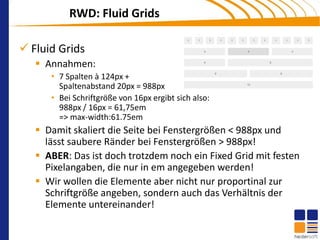 RWD: Fluid Grids

 Fluid Grids
    Annahmen:
      • 7 Spalten à 124px +
        Spaltenabstand 20px = 988px
      • Bei Schriftgröße von 16px ergibt sich also:
        988px / 16px = 61,75em
        => max-width:61.75em
    Damit skaliert die Seite bei Fenstergrößen < 988px und
     lässt saubere Ränder bei Fenstergrößen > 988px!
    ABER: Das ist doch trotzdem noch ein Fixed Grid mit festen
     Pixelangaben, die nur in em angegeben werden!
    Wir wollen die Elemente aber nicht nur proportinal zur
     Schriftgröße angeben, sondern auch das Verhältnis der
     Elemente untereinander!
 