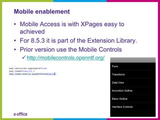Mobile enablement

• Mobile Access is with XPages easy to
  achieved
• For 8.5.3 it is part of the Extension Library.
• Prior version use the Mobile Controls
    http://mobilecontrols.openntf.org/
 