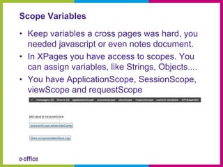 Scope Variables

• Keep variables a cross pages was hard, you
  needed javascript or even notes document.
• In XPages you have access to scopes. You
  can assign variables, like Strings, Objects....
• You have ApplicationScope, SessionScope,
  viewScope and requestScope
 