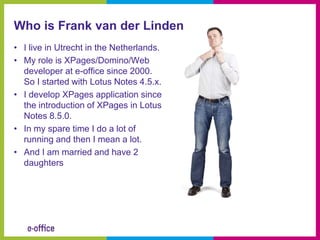 Who is Frank van der Linden
• I live in Utrecht in the Netherlands.
• My role is XPages/Domino/Web
  developer at e-office since 2000.
  So I started with Lotus Notes 4.5.x.
• I develop XPages application since
  the introduction of XPages in Lotus
  Notes 8.5.0.
• In my spare time I do a lot of
  running and then I mean a lot.
• And I am married and have 2
  daughters
 