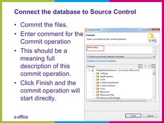 Connect the database to Source Control

• Commit the files.
• Enter comment for the
  Commit operation
• This should be a
  meaning full
  description of this
  commit operation.
• Click Finish and the
  commit operation will
  start directly.
 
