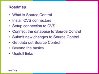 Roadmap

•   What is Source Control
•   Install CVS connectors
•   Setup connection to CVS
•   Connect the database to Source Control
•   Submit new changes to Source Control
•   Get data out Source Control
•   Beyond the basics
•   Usefull links
 