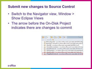 Submit new changes to Source Control

• Switch to the Navigator view, Window >
  Show Eclipse Views
• The arrow before the On-Disk Project
  indicates there are changes to commit
 