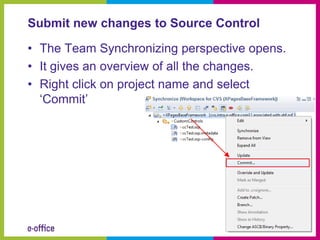 Submit new changes to Source Control

• The Team Synchronizing perspective opens.
• It gives an overview of all the changes.
• Right click on project name and select
  ‘Commit’
 
