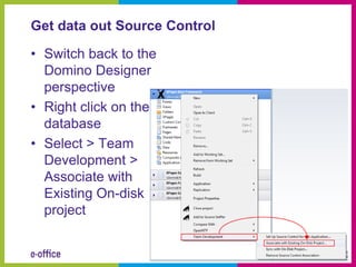 Get data out Source Control

• Switch back to the
  Domino Designer
  perspective
• Right click on the
  database
• Select > Team
  Development >
  Associate with
  Existing On-disk
  project
 