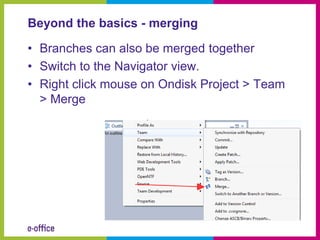 Beyond the basics - merging

• Branches can also be merged together
• Switch to the Navigator view.
• Right click mouse on Ondisk Project > Team
  > Merge
 