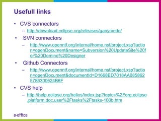 Usefull links
• CVS connectors
    – http://download.eclipse.org/releases/ganymede/
•   SVN connectors
    –   http://www.openntf.org/internal/home.nsf/project.xsp?actio
        n=openDocument&name=Subversion%20UpdateSite%20f
        or%20Domino%20Designer
•   Github Connectors
    –   http://www.openntf.org/internal/home.nsf/project.xsp?actio
        n=openDocument&documentId=D1668ED7018AA085862
        5786300624B6F
• CVS help
    – http://help.eclipse.org/helios/index.jsp?topic=%2Forg.eclipse
      .platform.doc.user%2Ftasks%2Ftasks-100b.htm
 
