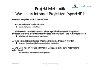 Projekt Methodik
Was ist an Intranet Projekten “speziell”?
Intranet Projekte sind “speziell” weil …
… alle Mitarbeiter sind End User
sehr heterogene Bedürfnisse

… ein Intranet unterstützt nicht einen spezifischen Geschäftsprozess
sondern viele un- oder teilstrukturierte Informations- und Arbeitsprozesse
alle Geschäftsbereiche sind Stakeholder

… viele Intranet spezifische Themen müssen adressiert werden
internes Know-How häufig nur beschränkt vorhanden

… End User haben für viele Intranet Use Cases eine gute Alternative
z.B. E-Mail
ein schlechtes Intranet wird nicht genutzt

24.11.2011

SwissCHI_SwissUPA-Vortrag

14

 