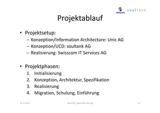Projektablauf
• Projektsetup:
− Konzeption/Information Architecture: Unic AG
− Konzeption/UCD: soultank AG
− Realisierung: Swisscom IT Services AG

• Projektphasen:
1.
2.
3.
4.
24.11.2011

Initialisierung
Konzeption, Architektur, Spezifikation
Realisierung
Migration, Schulung, Einführung
SwissCHI_SwissUPA-Vortrag

15

 