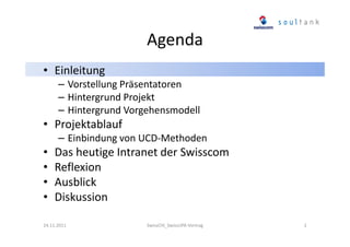 Agenda
• Einleitung
– Vorstellung Präsentatoren
– Hintergrund Projekt
– Hintergrund Vorgehensmodell

• Projektablauf
– Einbindung von UCD-Methoden

•
•
•
•

Das heutige Intranet der Swisscom
Reflexion
Ausblick
Diskussion

24.11.2011

SwissCHI_SwissUPA-Vortrag

2

 