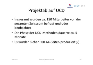 Projektablauf UCD
• Insgesamt wurden ca. 150 Mitarbeiter von der
gesamten Swisscom befragt und oder
beobachtet
• Die Phase der UCD-Methoden dauerte ca. 5
Monate
• Es wurden sicher 500 A4-Seiten produziert ;-)

24.11.2011

SwissCHI_SwissUPA-Vortrag

25

 