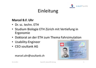 Einleitung
Marcel B.F. Uhr
• Dr. sc. techn. ETH
• Studium Biologie ETH Zürich mit Vertiefung in
Ergonomie
• Doktorat an der ETH zum Thema Fahrsimulation
• Usability-Engineer
• CEO soultank AG
marcel.uhr@soultank.ch
24.11.2011

SwissCHI_SwissUPA-Vortrag

3

 