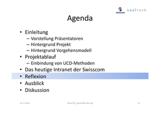 Agenda
• Einleitung
– Vorstellung Präsentatoren
– Hintergrund Projekt
– Hintergrund Vorgehensmodell

• Projektablauf
– Einbindung von UCD-Methoden

•
•
•
•

Das heutige Intranet der Swisscom
Reflexion
Ausblick
Diskussion

24.11.2011

SwissCHI_SwissUPA-Vortrag

51

 