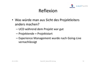 Reflexion
• Was würde man aus Sicht des Projektleiters
anders machen?
– UCD während dem Projekt war gut
– Projektende = Projektstart
– Experience Management wurde nach Going-Live
vernachlässigt

24.11.2011

SwissCHI_SwissUPA-Vortrag

52

 