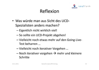Reflexion
• Was würde man aus Sicht des UCDSpezialisten anders machen?
– Eigentlich nicht wirklich viel!
– So sollte ein UCD-Projekt abgehen!
– Vielleicht noch etwas mehr auf den Going-LiveTest beharren …
– Vielleicht noch iterativer Vorgehen …
– Noch iterativer vorgehen mehr und kleinere
Schritte
24.11.2011

SwissCHI_SwissUPA-Vortrag

53

 