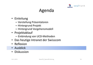 Agenda
• Einleitung
– Vorstellung Präsentatoren
– Hintergrund Projekt
– Hintergrund Vorgehensmodell

• Projektablauf
– Einbindung von UCD-Methoden

•
•
•
•

Das heutige Intranet der Swisscom
Reflexion
Ausblick
Diskussion

24.11.2011

SwissCHI_SwissUPA-Vortrag

54

 