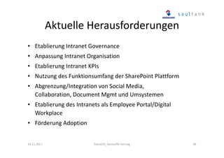 Aktuelle Herausforderungen
• Etablierung Intranet Governance
• Anpassung Intranet Organisation
• Etablierung Intranet KPIs
• Nutzung des Funktionsumfang der SharePoint Plattform
• Abgrenzung/Integration von Social Media,
Collaboration, Document Mgmt und Umsystemen
• Etablierung des Intranets als Employee Portal/Digital
Workplace
• Förderung Adoption

24.11.2011

SwissCHI_SwissUPA-Vortrag

56

 