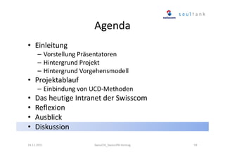 Agenda
• Einleitung
– Vorstellung Präsentatoren
– Hintergrund Projekt
– Hintergrund Vorgehensmodell

• Projektablauf
– Einbindung von UCD-Methoden

•
•
•
•

Das heutige Intranet der Swisscom
Reflexion
Ausblick
Diskussion

24.11.2011

SwissCHI_SwissUPA-Vortrag

59

 
