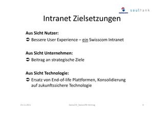 Intranet Zielsetzungen
Aus Sicht Nutzer:
Bessere User Experience – ein Swisscom Intranet
Aus Sicht Unternehmen:
Beitrag an strategische Ziele
Aus Sicht Technologie:
Ersatz von End-of-life Plattformen, Konsolidierung
auf zukunftssichere Technologie

24.11.2011

SwissCHI_SwissUPA-Vortrag

9

 