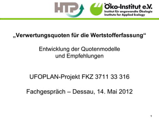 „Verwertungsquoten für die Wertstofferfassung“

        Entwicklung der Quotenmodelle
              und Empfehlungen


     UFOPLAN-Projekt FKZ 3711 33 316

    Fachgespräch – Dessau, 14. Mai 2012


                                                 1
 