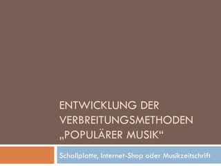 ENTWICKLUNG DER VERBREITUNGSMETHODEN „POPULÄRER MUSIK“ Schallplatte, Internet-Shop oder Musikzeitschrift 
