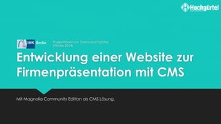 Entwicklung einer Website zur
Firmenpräsentation mit CMS
Mit Magnolia Community Edition als CMS Lösung.
Projektarbeit von Tobias Hochgürtel
(Winter 2014)
 