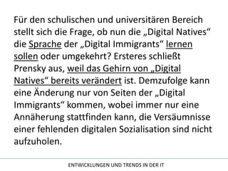 Für den schulischen und universitären Bereich stellt sich die Frage, ob nun die „Digital Natives“ die Sprache der „Digital Immigrants“ lernensollen oder umgekehrt? Ersteres schließt Prensky aus, weil das Gehirn von „Digital Natives“ bereits verändert ist. Demzufolge kann eine Änderung nur von Seiten der „Digital Immigrants“ kommen, wobei immer nur eine Annäherung stattfinden kann, die Versäumnisse einer fehlenden digitalen Sozialisation sind nicht aufzuholen.