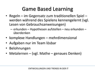 Game Based LearningRegeln – im Gegensatz zum traditionellen Spiel – werden während des Spielens kennengelernt (vgl. Lesen von Gebrauchsanweisungen)erkunden – Hypothesen aufstellen – neu erkunden – überdenkenkomplexe Handlungen – mehrdimensionalAufgaben nur im Team lösbar BelohnungenMetalernen – (vgl. Mathe – genaues Denken)