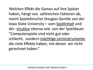 Welchen Effekt die Games auf ihre Spieler haben, hängt von  zahlreichen Faktoren ab, meint Spieleforscher Douglas Gentile von der Iowa State University – vom Spielinhalt und der -struktur ebenso wie  von der Spieldauer. “Computerspiele sind nicht gut oder schlecht,  sondern mächtige Lerninstrumente, die viele Effekte haben, mit denen  wir nicht gerechnet haben.”
