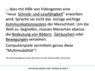 … dass mit Hilfe von Videogames eine “neue  Schreib- und Lesefähigkeit” erworben wird. Sprache sei nicht das  einzige wichtige Kommunikationssystem der Menschheit. Um die Welt zu  begreifen, müssen Menschen ebenso die Bedeutung von Bildern,  Geräuschen oder Bewegungen verstehen. Computerspiele vermitteln genau diese “Multimodalität”!US-Literaturprofessor James Paul Gee von der Arizona State  University