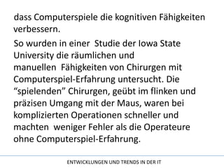 dass Computerspiele die kognitiven Fähigkeiten verbessern.So wurden in einer  Studie der Iowa State University die räumlichen und manuellen  Fähigkeiten von Chirurgen mit Computerspiel-Erfahrung untersucht. Die “spielenden” Chirurgen, geübt im flinken und präzisen Umgang mit der Maus, waren bei komplizierten Operationen schneller und machten  weniger Fehler als die Operateure ohne Computerspiel-Erfahrung.