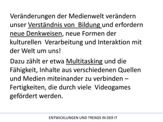 Veränderungen der Medienwelt verändern unser Verständnis von  Bildung und erfordern neue Denkweisen, neue Formen der kulturellen  Verarbeitung und Interaktion mit der Welt um uns!Dazu zählt er etwa Multitasking und die Fähigkeit, Inhalte aus verschiedenen Quellen und Medien miteinander zu verbinden – Fertigkeiten, die durch viele  Videogames gefördert werden.