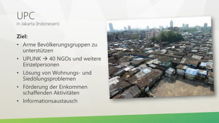 UPC
in Jakarta (Indonesien)
Ziel:
• Arme Bevölkerungsgruppen zu
unterstützen
• UPLINK  40 NGOs und weitere
Einzelpersonen
• Lösung von Wohnungs- und
Siedölungsproblemen
• Förderung der Einkommen
schaffenden Aktivitäten
• Informationsaustausch
 