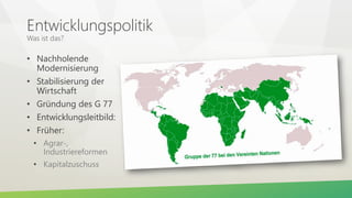 Entwicklungspolitik
Was ist das?
• Nachholende
Modernisierung
• Stabilisierung der
Wirtschaft
• Gründung des G 77
• Entwicklungsleitbild:
• Früher:
• Agrar-,
Industriereformen
• Kapitalzuschuss
 
